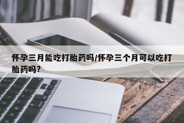 网上卖打胎药的微信号怀孕三月能吃打胎药吗/怀孕三个月可以吃打胎药吗?