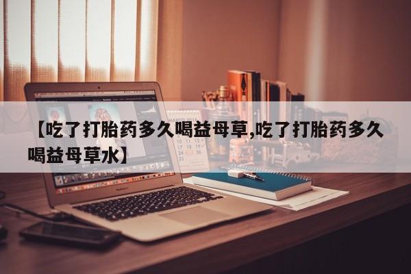 网上卖打胎药的微信号【吃了打胎药多久喝益母草,吃了打胎药多久喝益母草水】
