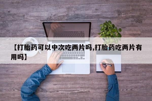 网上卖打胎药的微信号【打胎药可以中次吃两片吗,打胎药吃两片有用吗】