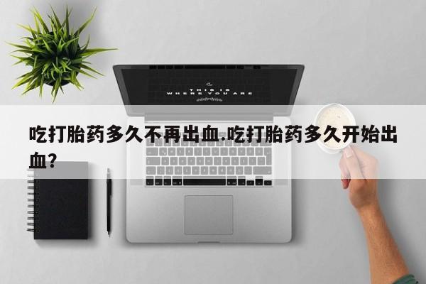 网上卖打胎药的微信号吃打胎药多久不再出血.吃打胎药多久开始出血？