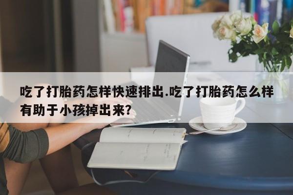 网上卖打胎药的微信号吃了打胎药怎样快速排出.吃了打胎药怎么样有助于小孩掉出来？