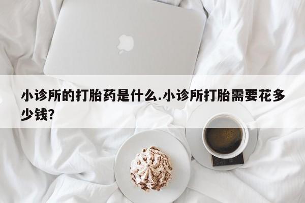网上卖打胎药的微信号小诊所的打胎药是什么.小诊所打胎需要花多少钱？