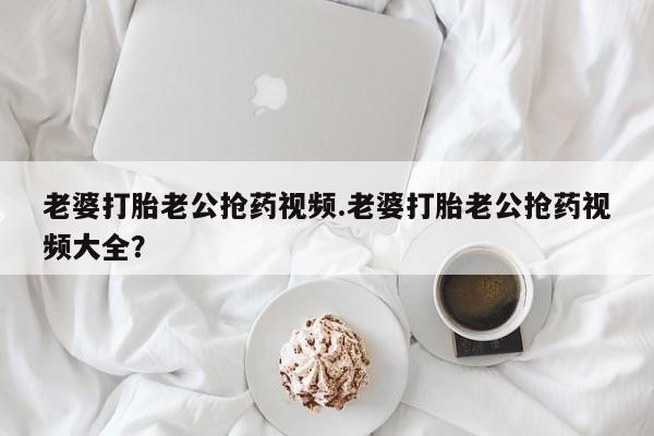 网上卖打胎药的微信号老婆打胎老公抢药视频.老婆打胎老公抢药视频大全？