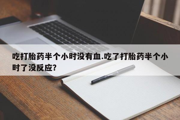 网上卖打胎药的微信号吃打胎药半个小时没有血.吃了打胎药半个小时了没反应？