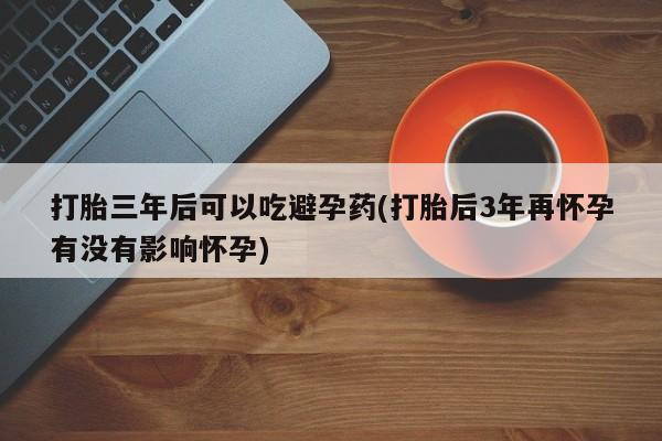 网上卖打胎药的微信号打胎三年后可以吃避孕药(打胎后3年再怀孕有没有影响怀孕)