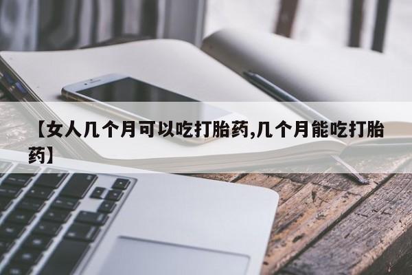 网上卖打胎药的微信号【女人几个月可以吃打胎药,几个月能吃打胎药】
