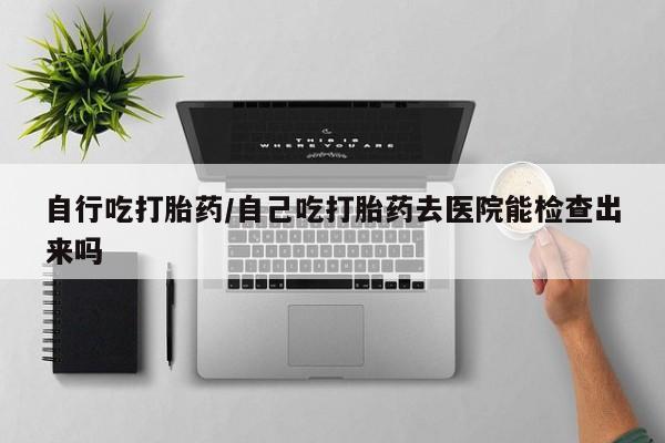 网上卖打胎药的微信号自行吃打胎药/自己吃打胎药去医院能检查出来吗