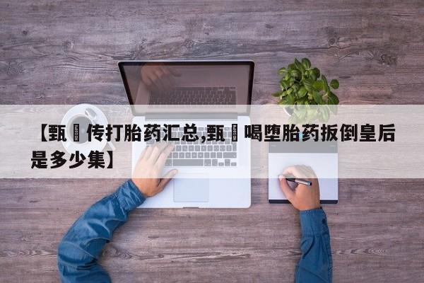 网上卖打胎药的微信号【甄嬛传打胎药汇总,甄嬛喝堕胎药扳倒皇后是多少集】