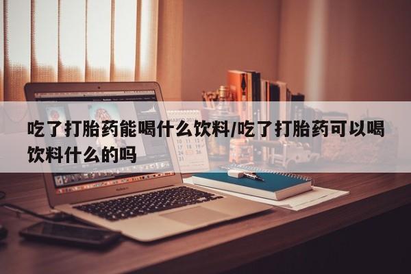 网上卖打胎药的微信号吃了打胎药能喝什么饮料/吃了打胎药可以喝饮料什么的吗