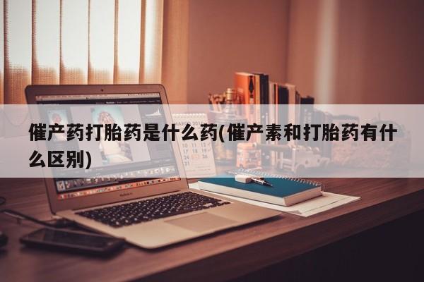 网上卖打胎药的微信号催产药打胎药是什么药(催产素和打胎药有什么区别)