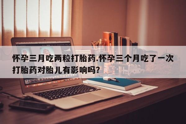 网上卖打胎药的微信号怀孕三月吃两粒打胎药.怀孕三个月吃了一次打胎药对胎儿有影响吗？