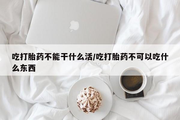 网上卖打胎药的微信号吃打胎药不能干什么活/吃打胎药不可以吃什么东西