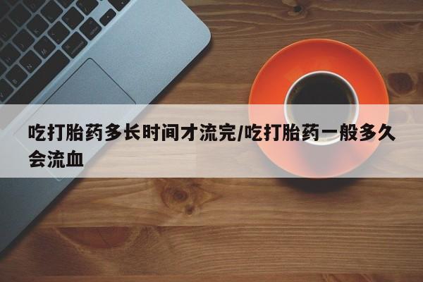 网上卖打胎药的微信号吃打胎药多长时间才流完/吃打胎药一般多久会流血