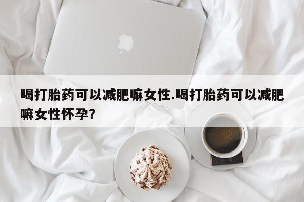 网上卖打胎药的微信号喝打胎药可以减肥嘛女性.喝打胎药可以减肥嘛女性怀孕？