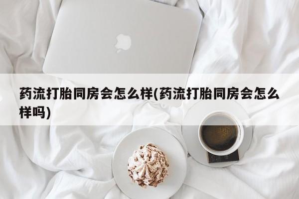 网上卖打胎药的微信号药流打胎同房会怎么样(药流打胎同房会怎么样吗)