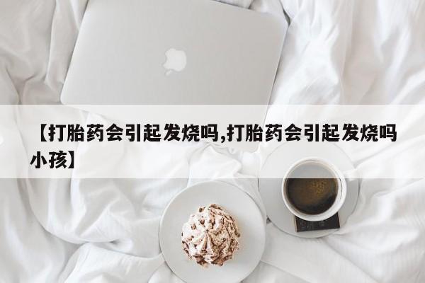 网上卖打胎药的微信号【打胎药会引起发烧吗,打胎药会引起发烧吗小孩】