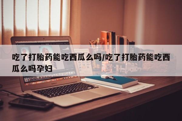 网上卖打胎药的微信号吃了打胎药能吃西瓜么吗/吃了打胎药能吃西瓜么吗孕妇