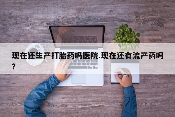 网上卖打胎药的微信号现在还生产打胎药吗医院.现在还有流产药吗？