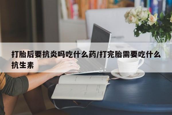 网上卖打胎药的微信号打胎后要抗炎吗吃什么药/打完胎需要吃什么抗生素