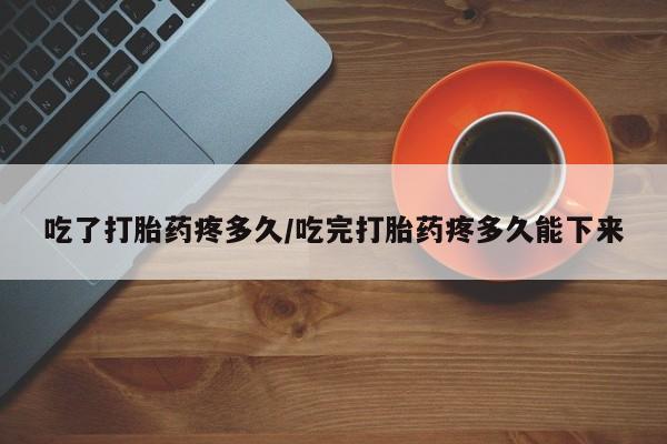 网上卖打胎药的微信号吃了打胎药疼多久/吃完打胎药疼多久能下来
