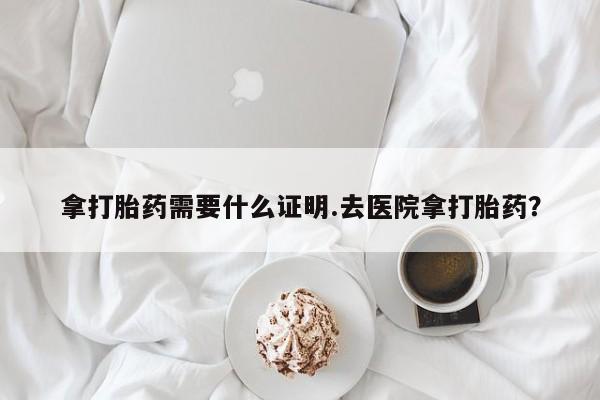 网上卖打胎药的微信号拿打胎药需要什么证明.去医院拿打胎药？