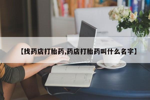 网上卖打胎药的微信号【找药店打胎药,药店打胎药叫什么名字】
