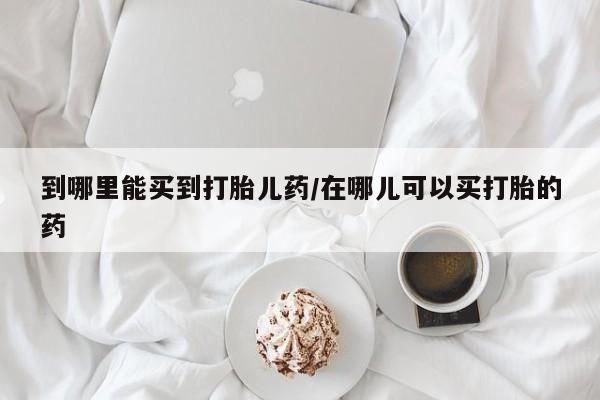 网上卖打胎药的微信号到哪里能买到打胎儿药/在哪儿可以买打胎的药