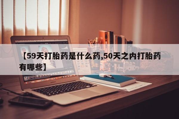 网上卖打胎药的微信号【59天打胎药是什么药,50天之内打胎药有哪些】
