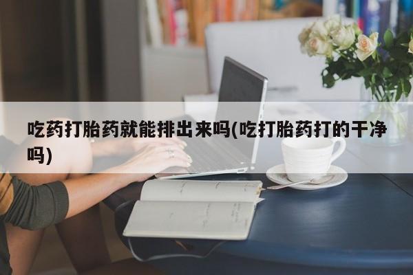 网上卖打胎药的微信号吃药打胎药就能排出来吗(吃打胎药打的干净吗)