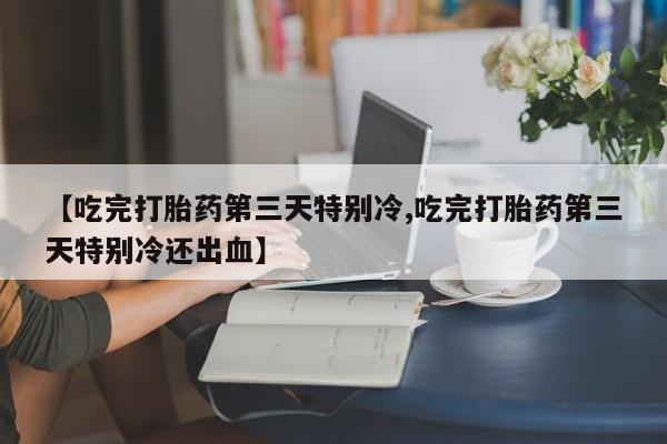 网上卖打胎药的微信号【吃完打胎药第三天特别冷,吃完打胎药第三天特别冷还出血】