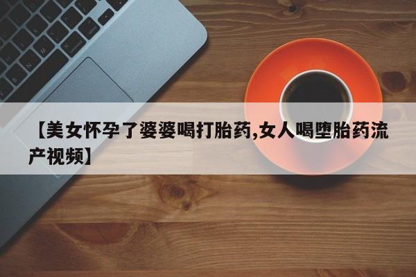 网上卖打胎药的微信号【美女怀孕了婆婆喝打胎药,女人喝堕胎药流产视频】