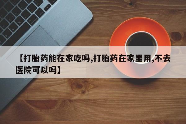 网上卖打胎药的微信号【打胎药能在家吃吗,打胎药在家里用,不去医院可以吗】