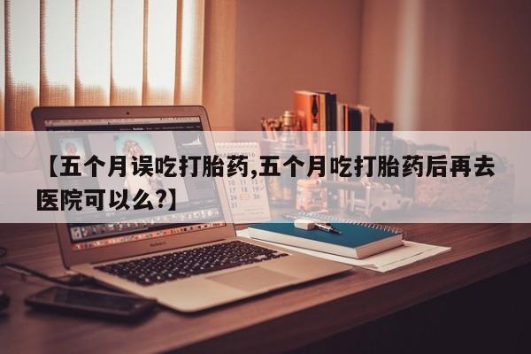 网上卖打胎药的微信号【五个月误吃打胎药,五个月吃打胎药后再去医院可以么?】