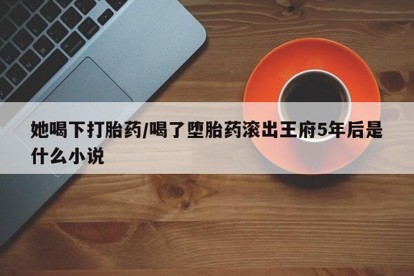 网上卖打胎药的微信号她喝下打胎药/喝了堕胎药滚出王府5年后是什么小说