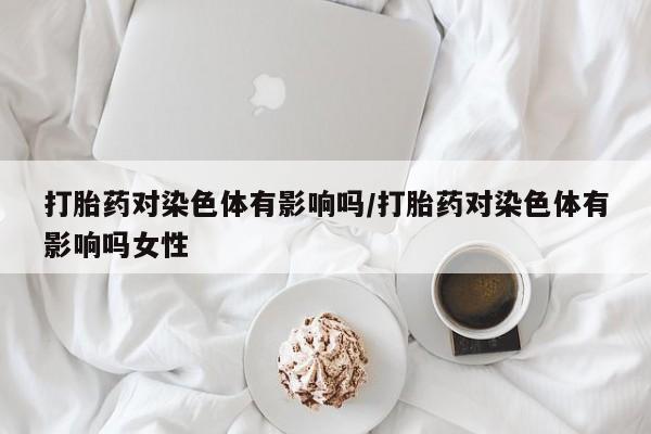 网上卖打胎药的微信号打胎药对染色体有影响吗/打胎药对染色体有影响吗女性