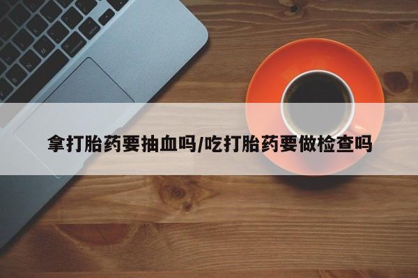 网上卖打胎药的微信号拿打胎药要抽血吗/吃打胎药要做检查吗
