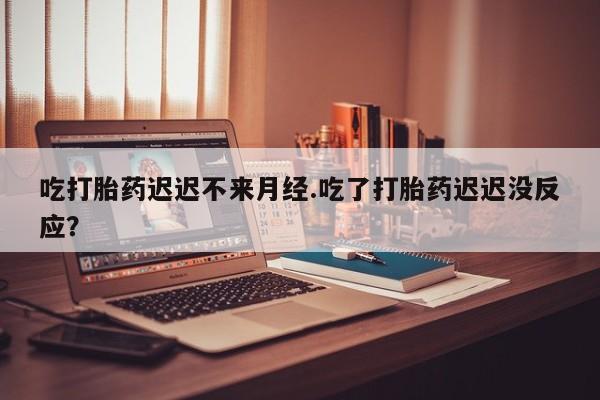 网上卖打胎药的微信号吃打胎药迟迟不来月经.吃了打胎药迟迟没反应？