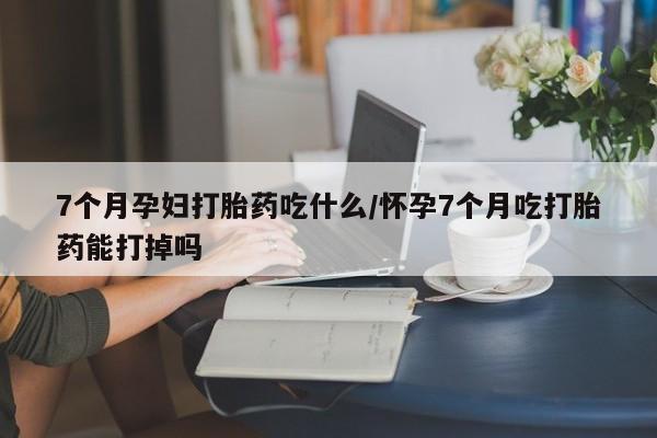 网上卖打胎药的微信号7个月孕妇打胎药吃什么/怀孕7个月吃打胎药能打掉吗