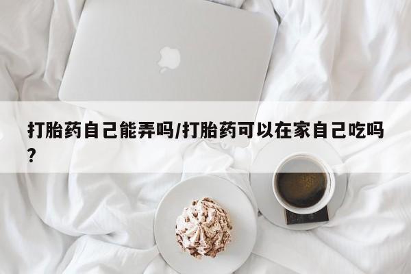 网上卖打胎药的微信号打胎药自己能弄吗/打胎药可以在家自己吃吗?