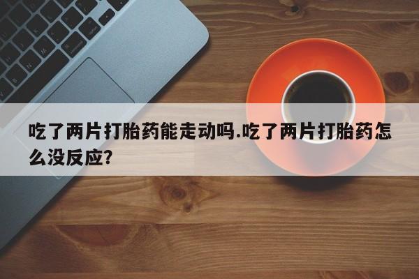 网上卖打胎药的微信号吃了两片打胎药能走动吗.吃了两片打胎药怎么没反应？