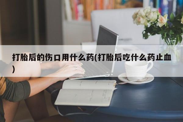 网上卖打胎药的微信号打胎后的伤口用什么药(打胎后吃什么药止血)