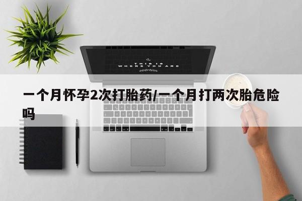 网上卖打胎药的微信号一个月怀孕2次打胎药/一个月打两次胎危险吗
