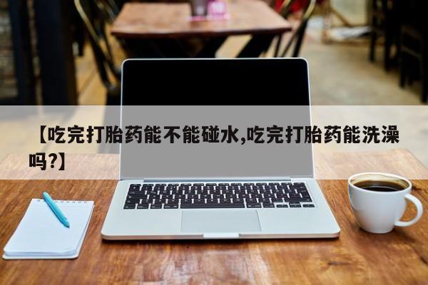 网上卖打胎药的微信号【吃完打胎药能不能碰水,吃完打胎药能洗澡吗?】