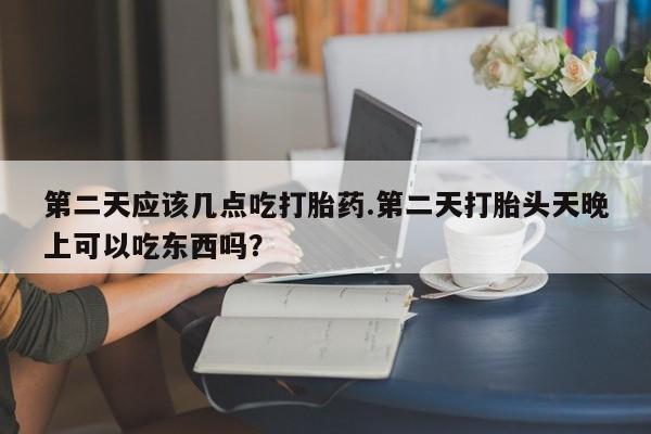 网上卖打胎药的微信号第二天应该几点吃打胎药.第二天打胎头天晚上可以吃东西吗？