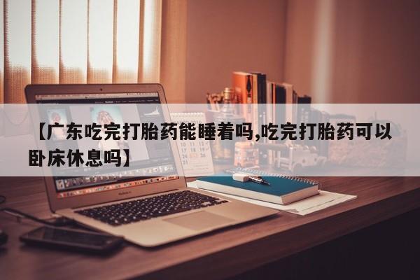网上卖打胎药的微信号【广东吃完打胎药能睡着吗,吃完打胎药可以卧床休息吗】