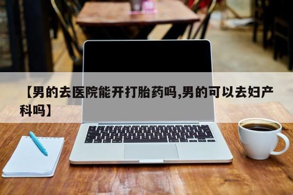 网上卖打胎药的微信号【男的去医院能开打胎药吗,男的可以去妇产科吗】