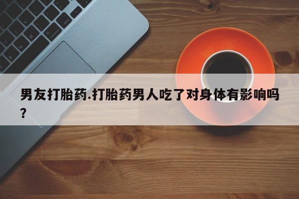 网上卖打胎药的微信号男友打胎药.打胎药男人吃了对身体有影响吗？