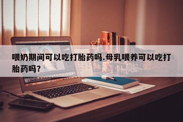 网上卖打胎药的微信号喂奶期间可以吃打胎药吗.母乳喂养可以吃打胎药吗？