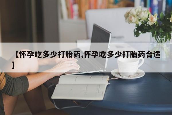 网上卖打胎药的微信号【怀孕吃多少打胎药,怀孕吃多少打胎药合适】