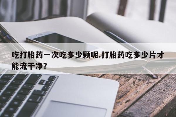 网上卖打胎药的微信号吃打胎药一次吃多少颗呢.打胎药吃多少片才能流干净？